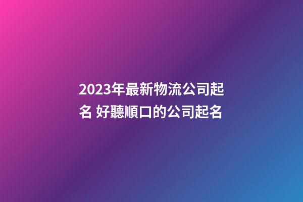 2023年最新物流公司起名 好聽順口的公司起名